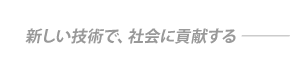 新しい技術で、社会に貢献する